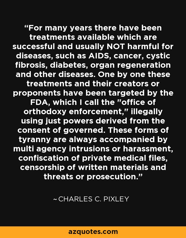 For many years there have been treatments available which are successful and usually NOT harmful for diseases, such as AIDS, cancer, cystic fibrosis, diabetes, organ regeneration and other diseases. One by one these treatments and their creators or proponents have been targeted by the FDA, which I call the 