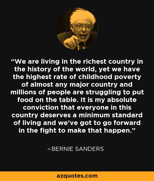 We are living in the richest country in the history of the world, yet we have the highest rate of childhood poverty of almost any major country and millions of people are struggling to put food on the table. It is my absolute conviction that everyone in this country deserves a minimum standard of living and we've got to go forward in the fight to make that happen. - Bernie Sanders