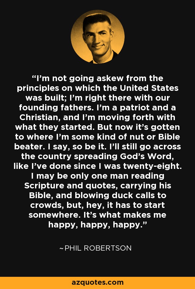 I’m not going askew from the principles on which the United States was built; I’m right there with our founding fathers. I’m a patriot and a Christian, and I’m moving forth with what they started. But now it’s gotten to where I’m some kind of nut or Bible beater. I say, so be it. I’ll still go across the country spreading God’s Word, like I’ve done since I was twenty-eight. I may be only one man reading Scripture and quotes, carrying his Bible, and blowing duck calls to crowds, but, hey, it has to start somewhere. It’s what makes me happy, happy, happy. - Phil Robertson