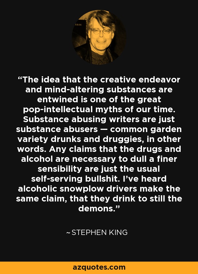 The idea that the creative endeavor and mind-altering substances are entwined is one of the great pop-intellectual myths of our time. Substance abusing writers are just substance abusers — common garden variety drunks and druggies, in other words. Any claims that the drugs and alcohol are necessary to dull a finer sensibility are just the usual self-serving bullshit. I've heard alcoholic snowplow drivers make the same claim, that they drink to still the demons. - Stephen King
