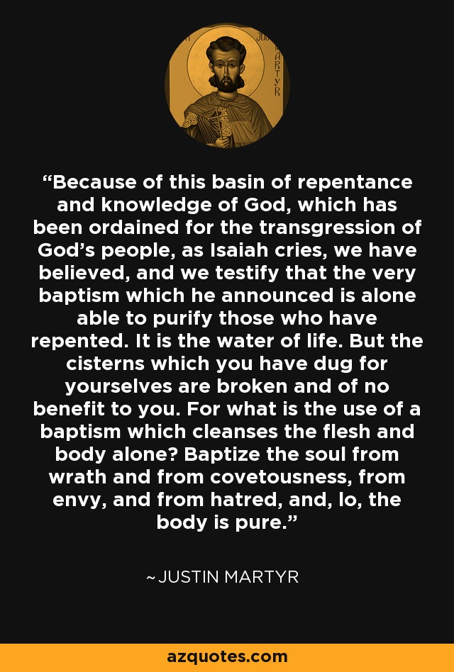 Because of this basin of repentance and knowledge of God, which has been ordained for the transgression of God's people, as Isaiah cries, we have believed, and we testify that the very baptism which he announced is alone able to purify those who have repented. It is the water of life. But the cisterns which you have dug for yourselves are broken and of no benefit to you. For what is the use of a baptism which cleanses the flesh and body alone? Baptize the soul from wrath and from covetousness, from envy, and from hatred, and, lo, the body is pure. - Justin Martyr