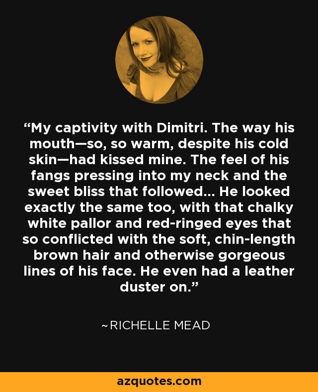 My captivity with Dimitri. The way his mouth—so, so warm, despite his cold skin—had kissed mine. The feel of his fangs pressing into my neck and the sweet bliss that followed... He looked exactly the same too, with that chalky white pallor and red-ringed eyes that so conflicted with the soft, chin-length brown hair and otherwise gorgeous lines of his face. He even had a leather duster on. - Richelle Mead