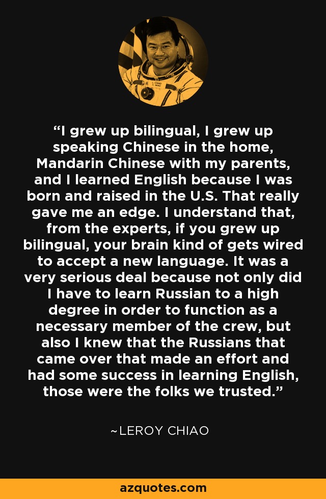 I grew up bilingual, I grew up speaking Chinese in the home, Mandarin Chinese with my parents, and I learned English because I was born and raised in the U.S. That really gave me an edge. I understand that, from the experts, if you grew up bilingual, your brain kind of gets wired to accept a new language. It was a very serious deal because not only did I have to learn Russian to a high degree in order to function as a necessary member of the crew, but also I knew that the Russians that came over that made an effort and had some success in learning English, those were the folks we trusted. - Leroy Chiao