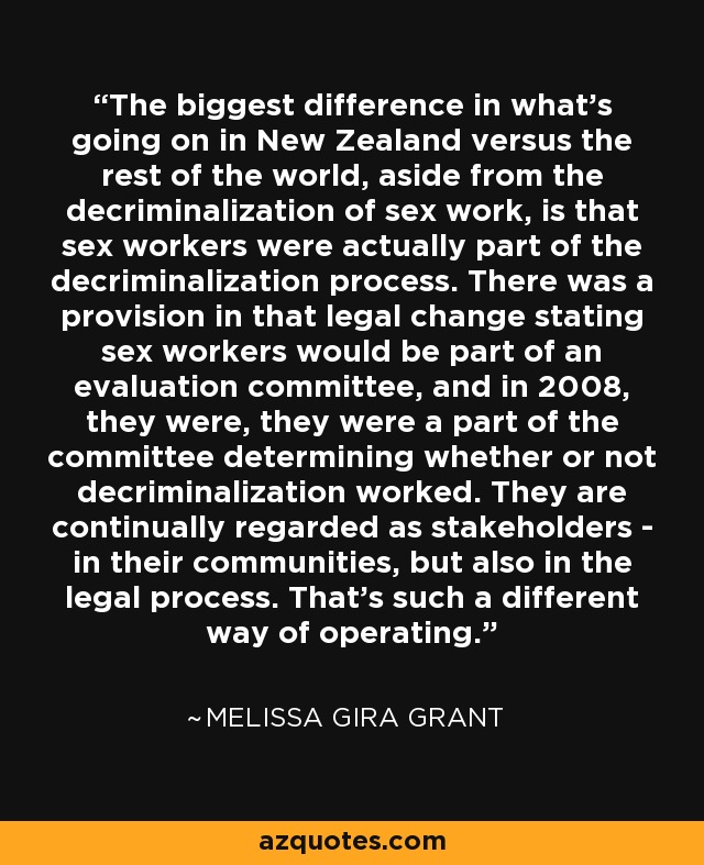 The biggest difference in what's going on in New Zealand versus the rest of the world, aside from the decriminalization of sex work, is that sex workers were actually part of the decriminalization process. There was a provision in that legal change stating sex workers would be part of an evaluation committee, and in 2008, they were, they were a part of the committee determining whether or not decriminalization worked. They are continually regarded as stakeholders - in their communities, but also in the legal process. That's such a different way of operating. - Melissa Gira Grant