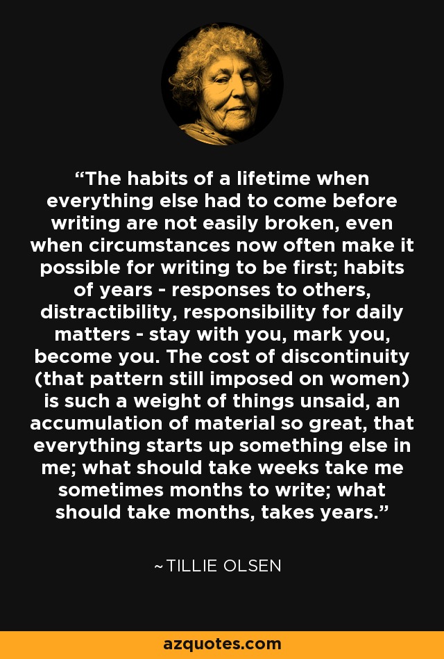 The habits of a lifetime when everything else had to come before writing are not easily broken, even when circumstances now often make it possible for writing to be first; habits of years - responses to others, distractibility, responsibility for daily matters - stay with you, mark you, become you. The cost of discontinuity (that pattern still imposed on women) is such a weight of things unsaid, an accumulation of material so great, that everything starts up something else in me; what should take weeks take me sometimes months to write; what should take months, takes years. - Tillie Olsen