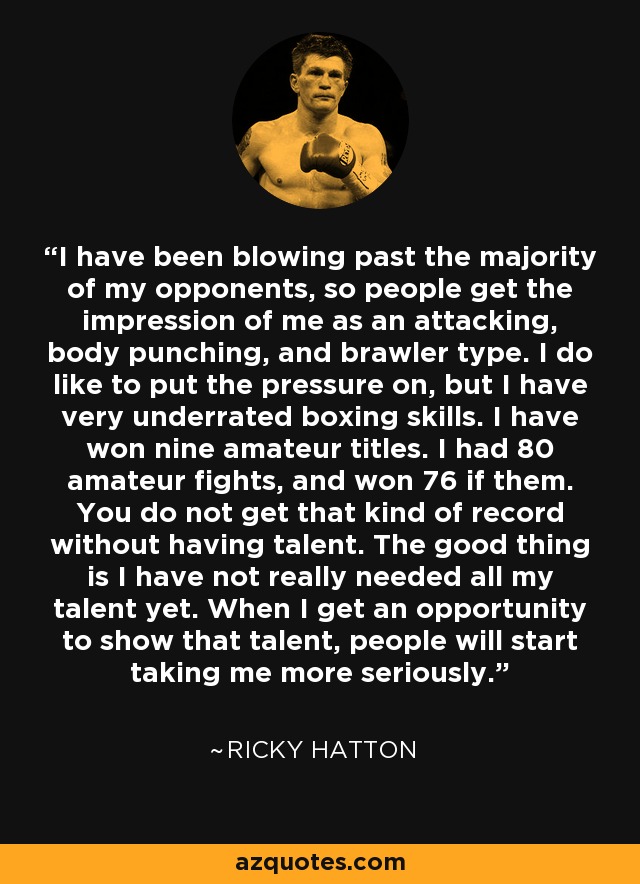 I have been blowing past the majority of my opponents, so people get the impression of me as an attacking, body punching, and brawler type. I do like to put the pressure on, but I have very underrated boxing skills. I have won nine amateur titles. I had 80 amateur fights, and won 76 if them. You do not get that kind of record without having talent. The good thing is I have not really needed all my talent yet. When I get an opportunity to show that talent, people will start taking me more seriously. - Ricky Hatton