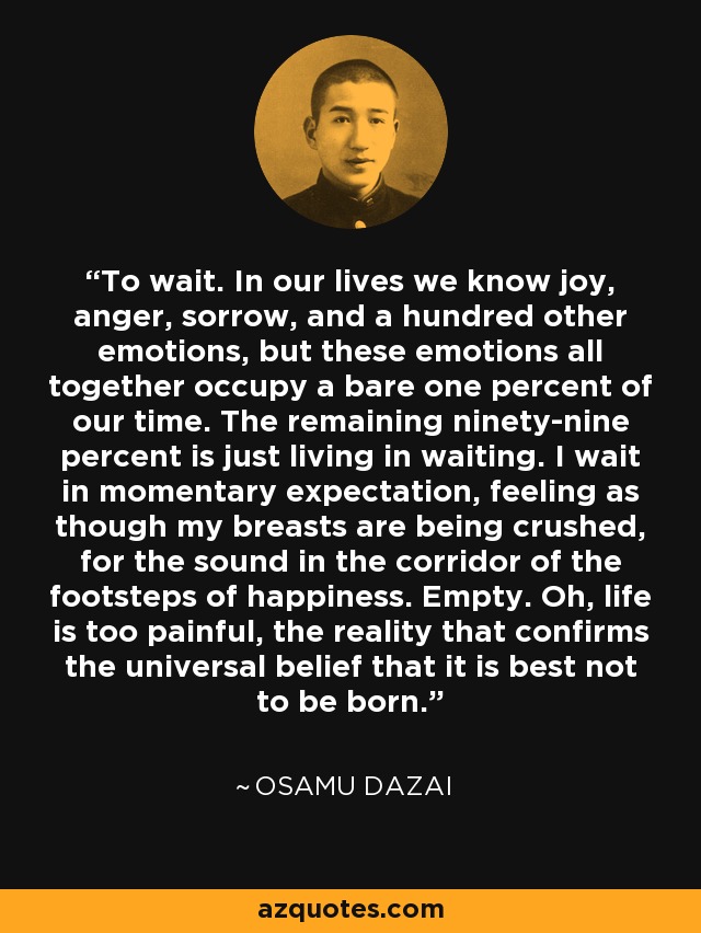 To wait. In our lives we know joy, anger, sorrow, and a hundred other emotions, but these emotions all together occupy a bare one percent of our time. The remaining ninety-nine percent is just living in waiting. I wait in momentary expectation, feeling as though my breasts are being crushed, for the sound in the corridor of the footsteps of happiness. Empty. Oh, life is too painful, the reality that confirms the universal belief that it is best not to be born. - Osamu Dazai