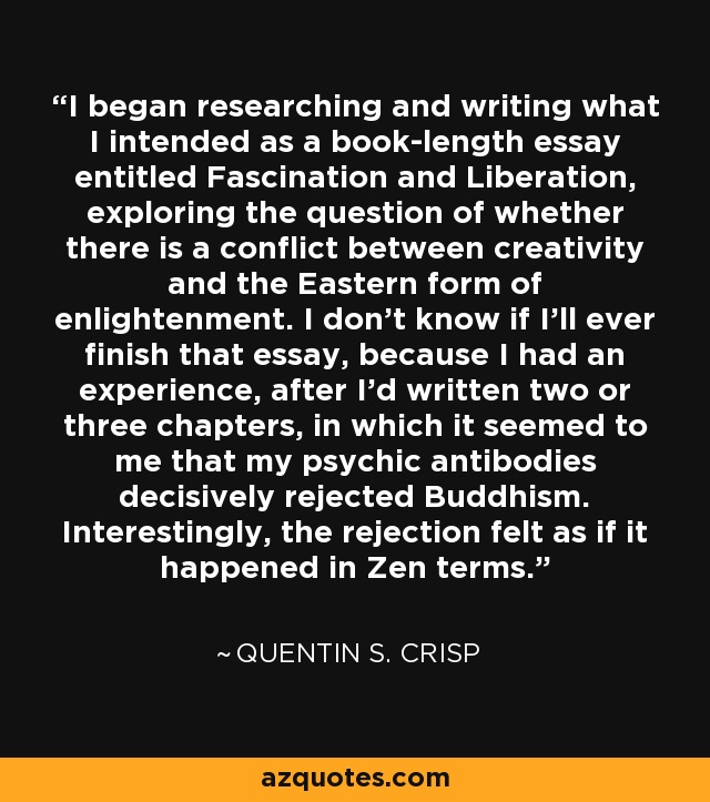 I began researching and writing what I intended as a book-length essay entitled Fascination and Liberation, exploring the question of whether there is a conflict between creativity and the Eastern form of enlightenment. I don't know if I'll ever finish that essay, because I had an experience, after I'd written two or three chapters, in which it seemed to me that my psychic antibodies decisively rejected Buddhism. Interestingly, the rejection felt as if it happened in Zen terms. - Quentin S. Crisp