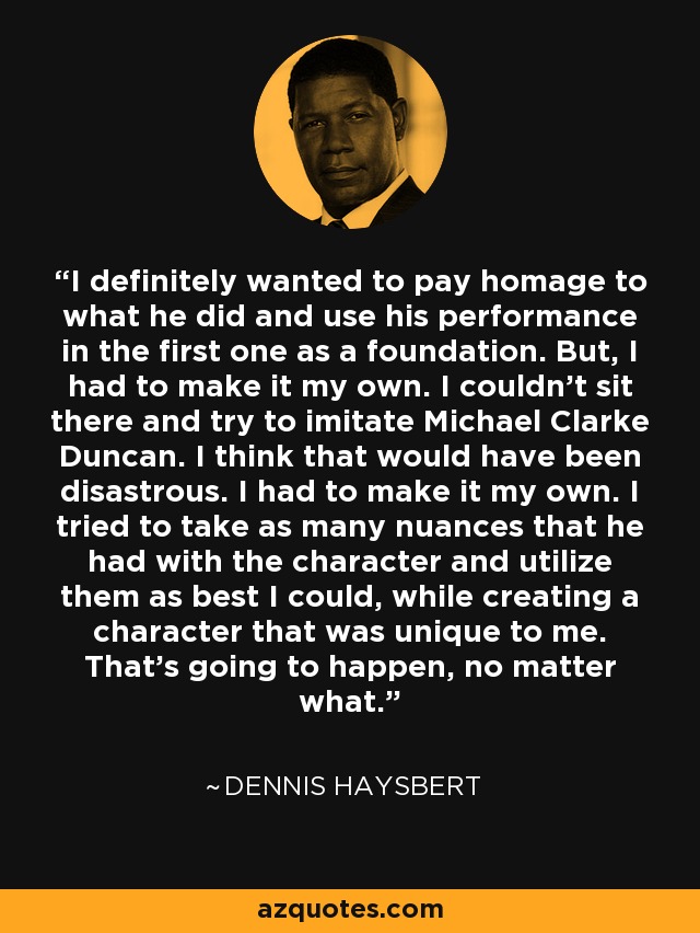I definitely wanted to pay homage to what he did and use his performance in the first one as a foundation. But, I had to make it my own. I couldn't sit there and try to imitate Michael Clarke Duncan. I think that would have been disastrous. I had to make it my own. I tried to take as many nuances that he had with the character and utilize them as best I could, while creating a character that was unique to me. That's going to happen, no matter what. - Dennis Haysbert