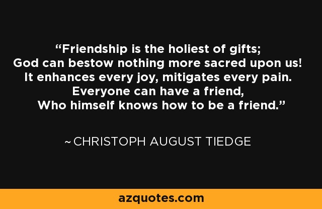 Friendship is the holiest of gifts; God can bestow nothing more sacred upon us! It enhances every joy, mitigates every pain. Everyone can have a friend, Who himself knows how to be a friend. - Christoph August Tiedge
