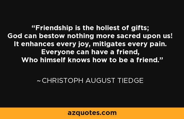 Friendship is the holiest of gifts; God can bestow nothing more sacred upon us! It enhances every joy, mitigates every pain. Everyone can have a friend, Who himself knows how to be a friend. - Christoph August Tiedge