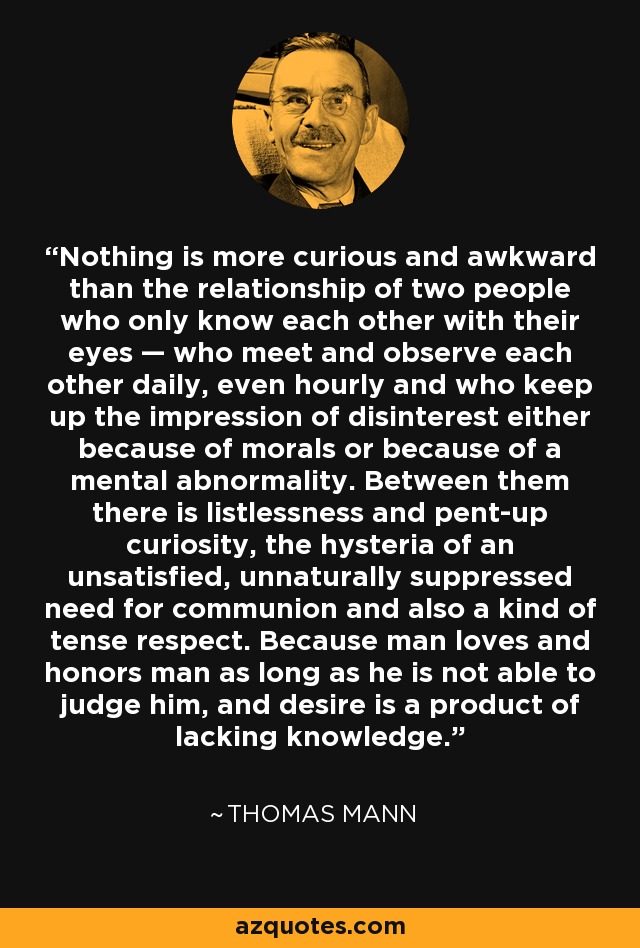 Nothing is more curious and awkward than the relationship of two people who only know each other with their eyes — who meet and observe each other daily, even hourly and who keep up the impression of disinterest either because of morals or because of a mental abnormality. Between them there is listlessness and pent-up curiosity, the hysteria of an unsatisfied, unnaturally suppressed need for communion and also a kind of tense respect. Because man loves and honors man as long as he is not able to judge him, and desire is a product of lacking knowledge. - Thomas Mann