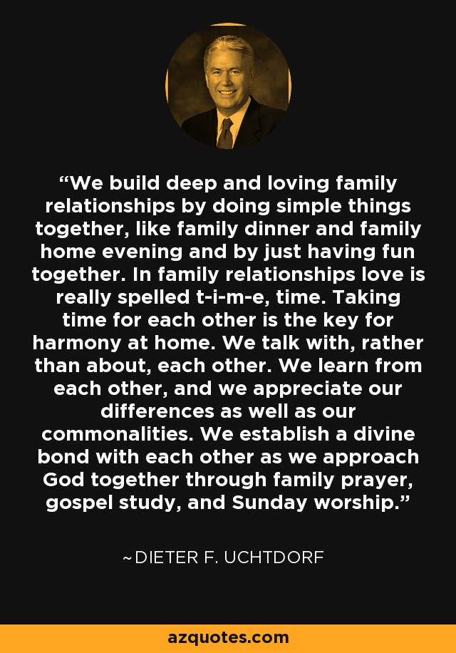 We build deep and loving family relationships by doing simple things together, like family dinner and family home evening and by just having fun together. In family relationships love is really spelled t-i-m-e, time. Taking time for each other is the key for harmony at home. We talk with, rather than about, each other. We learn from each other, and we appreciate our differences as well as our commonalities. We establish a divine bond with each other as we approach God together through family prayer, gospel study, and Sunday worship. - Dieter F. Uchtdorf