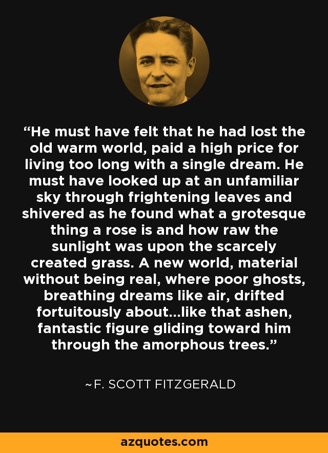 He must have felt that he had lost the old warm world, paid a high price for living too long with a single dream. He must have looked up at an unfamiliar sky through frightening leaves and shivered as he found what a grotesque thing a rose is and how raw the sunlight was upon the scarcely created grass. A new world, material without being real, where poor ghosts, breathing dreams like air, drifted fortuitously about...like that ashen, fantastic figure gliding toward him through the amorphous trees. - F. Scott Fitzgerald