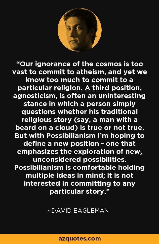 Our ignorance of the cosmos is too vast to commit to atheism, and yet we know too much to commit to a particular religion. A third position, agnosticism, is often an uninteresting stance in which a person simply questions whether his traditional religious story (say, a man with a beard on a cloud) is true or not true. But with Possibilianism I’m hoping to define a new position - one that emphasizes the exploration of new, unconsidered possibilities. Possibilianism is comfortable holding multiple ideas in mind; it is not interested in committing to any particular story. - David Eagleman Our ignorance of the cosmos is too vast to commit to atheism, and yet we know too much to commit to a particular religion. A third position, agnosticism, is often an uninteresting stance in which a person simply questions whether his traditional religious story (say, a man with a beard on a cloud) is true or not true. But with Possibilianism I’m hoping to define a new position - one that emphasizes the exploration of new, unconsidered possibilities. Possibilianism is comfortable holding multiple ideas in mind; it is not interested in committing to any particular story. - David Eagleman