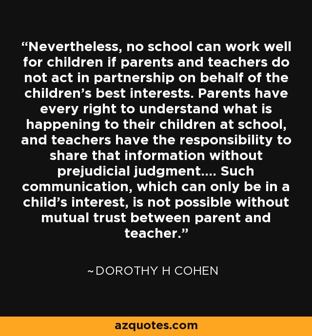 Nevertheless, no school can work well for children if parents and teachers do not act in partnership on behalf of the children's best interests. Parents have every right to understand what is happening to their children at school, and teachers have the responsibility to share that information without prejudicial judgment.... Such communication, which can only be in a child's interest, is not possible without mutual trust between parent and teacher. - Dorothy H Cohen