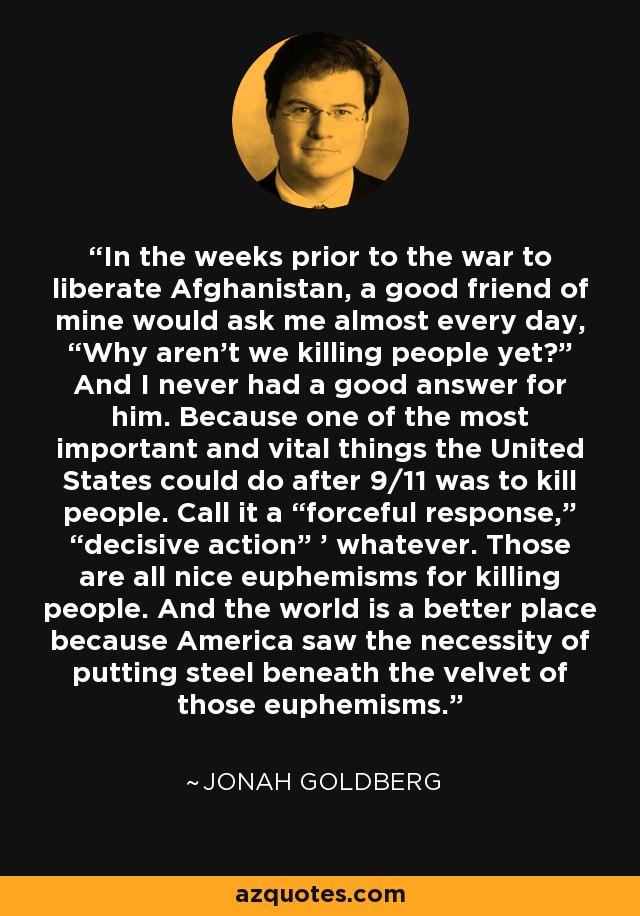 In the weeks prior to the war to liberate Afghanistan, a good friend of mine would ask me almost every day, “Why aren't we killing people yet?” And I never had a good answer for him. Because one of the most important and vital things the United States could do after 9/11 was to kill people. Call it a “forceful response,” “decisive action” ' whatever. Those are all nice euphemisms for killing people. And the world is a better place because America saw the necessity of putting steel beneath the velvet of those euphemisms. - Jonah Goldberg