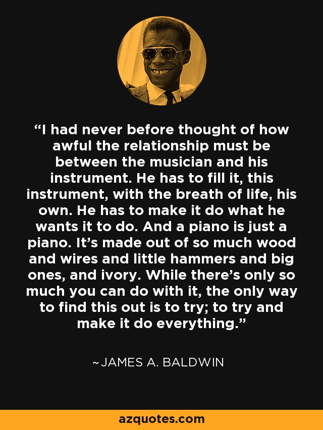 I had never before thought of how awful the relationship must be between the musician and his instrument. He has to fill it, this instrument, with the breath of life, his own. He has to make it do what he wants it to do. And a piano is just a piano. It's made out of so much wood and wires and little hammers and big ones, and ivory. While there's only so much you can do with it, the only way to find this out is to try; to try and make it do everything. - James A. Baldwin