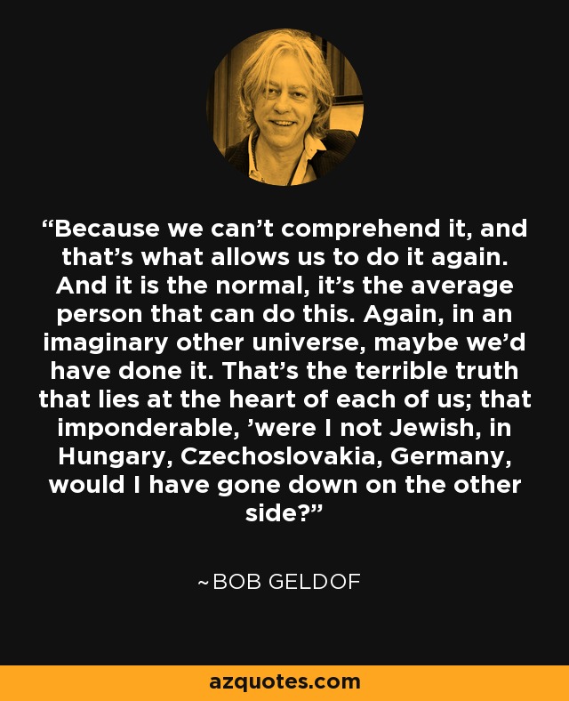 Because we can't comprehend it, and that's what allows us to do it again. And it is the normal, it's the average person that can do this. Again, in an imaginary other universe, maybe we'd have done it. That's the terrible truth that lies at the heart of each of us; that imponderable, 'were I not Jewish, in Hungary, Czechoslovakia, Germany, would I have gone down on the other side?' - Bob Geldof