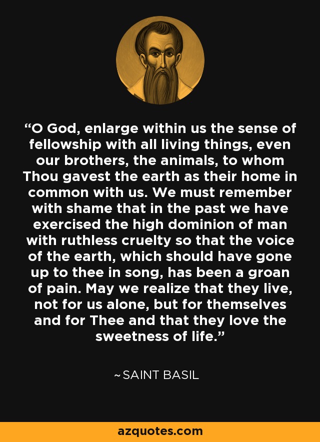 O God, enlarge within us the sense of fellowship with all living things, even our brothers, the animals, to whom Thou gavest the earth as their home in common with us. We must remember with shame that in the past we have exercised the high dominion of man with ruthless cruelty so that the voice of the earth, which should have gone up to thee in song, has been a groan of pain. May we realize that they live, not for us alone, but for themselves and for Thee and that they love the sweetness of life. - Saint Basil
