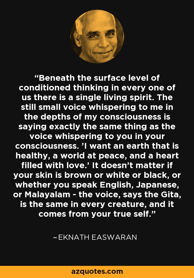 Beneath the surface level of conditioned thinking in every one of us there is a single living spirit. The still small voice whispering to me in the depths of my consciousness is saying exactly the same thing as the voice whispering to you in your consciousness. 'I want an earth that is healthy, a world at peace, and a heart filled with love.' It doesn't matter if your skin is brown or white or black, or whether you speak English, Japanese, or Malayalam - the voice, says the Gita, is the same in every creature, and it comes from your true self. - Eknath Easwaran
