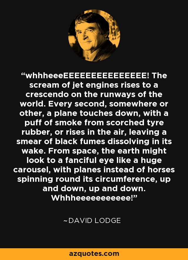 whhheeeEEEEEEEEEEEEEEE! The scream of jet engines rises to a crescendo on the runways of the world. Every second, somewhere or other, a plane touches down, with a puff of smoke from scorched tyre rubber, or rises in the air, leaving a smear of black fumes dissolving in its wake. From space, the earth might look to a fanciful eye like a huge carousel, with planes instead of horses spinning round its circumference, up and down, up and down. Whhheeeeeeeeeee! - David Lodge