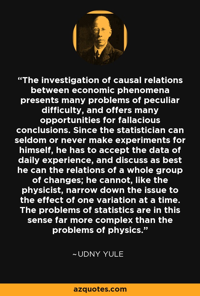 The investigation of causal relations between economic phenomena presents many problems of peculiar difficulty, and offers many opportunities for fallacious conclusions. Since the statistician can seldom or never make experiments for himself, he has to accept the data of daily experience, and discuss as best he can the relations of a whole group of changes; he cannot, like the physicist, narrow down the issue to the effect of one variation at a time. The problems of statistics are in this sense far more complex than the problems of physics. - Udny Yule