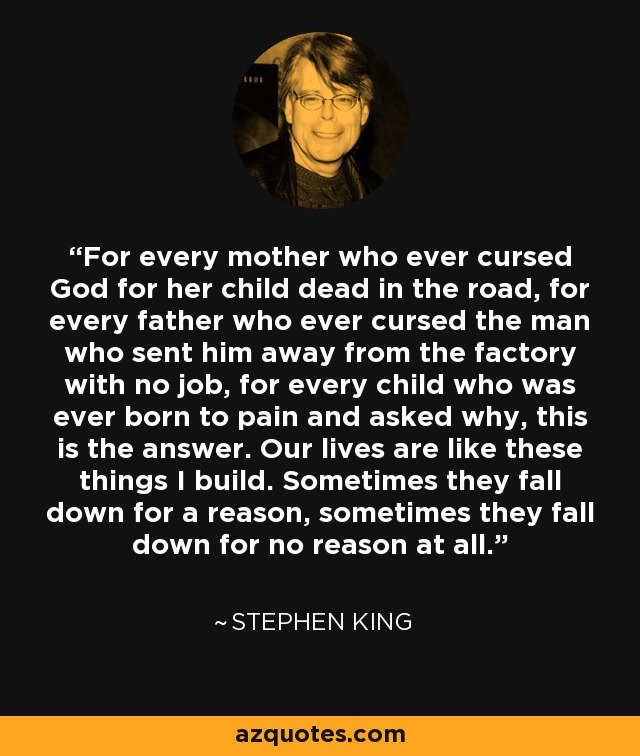 For every mother who ever cursed God for her child dead in the road, for every father who ever cursed the man who sent him away from the factory with no job, for every child who was ever born to pain and asked why, this is the answer. Our lives are like these things I build. Sometimes they fall down for a reason, sometimes they fall down for no reason at all. - Stephen King