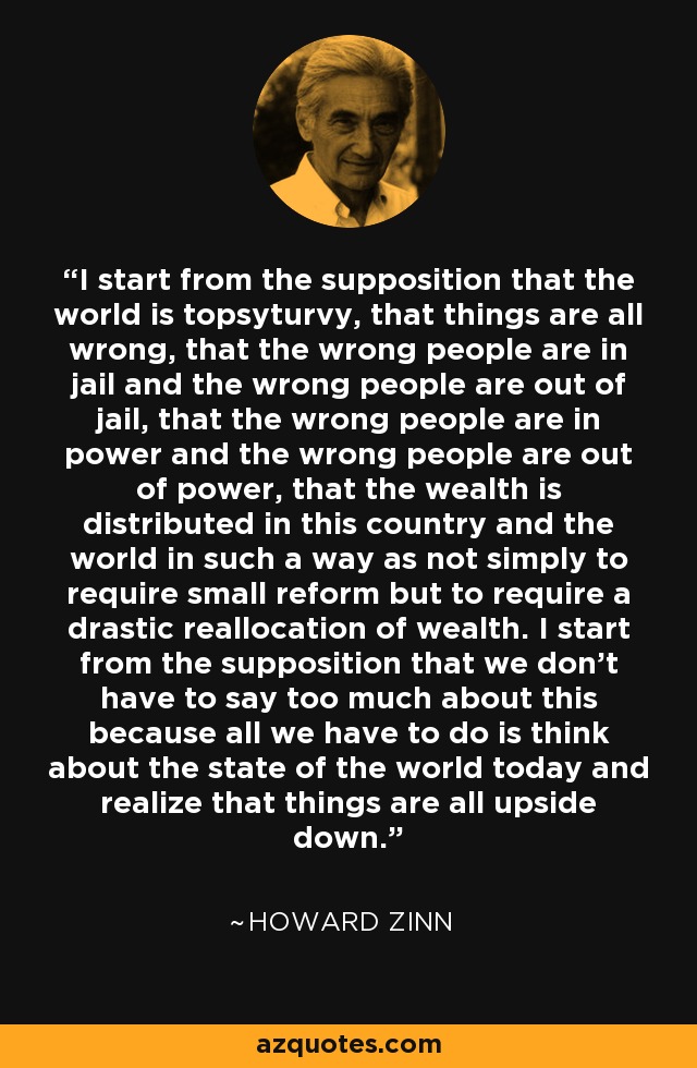 I start from the supposition that the world is topsyturvy, that things are all wrong, that the wrong people are in jail and the wrong people are out of jail, that the wrong people are in power and the wrong people are out of power, that the wealth is distributed in this country and the world in such a way as not simply to require small reform but to require a drastic reallocation of wealth. I start from the supposition that we don't have to say too much about this because all we have to do is think about the state of the world today and realize that things are all upside down. - Howard Zinn