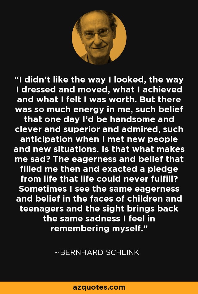 I didn't like the way I looked, the way I dressed and moved, what I achieved and what I felt I was worth. But there was so much energy in me, such belief that one day I'd be handsome and clever and superior and admired, such anticipation when I met new people and new situations. Is that what makes me sad? The eagerness and belief that filled me then and exacted a pledge from life that life could never fulfill? Sometimes I see the same eagerness and belief in the faces of children and teenagers and the sight brings back the same sadness I feel in remembering myself. - Bernhard Schlink