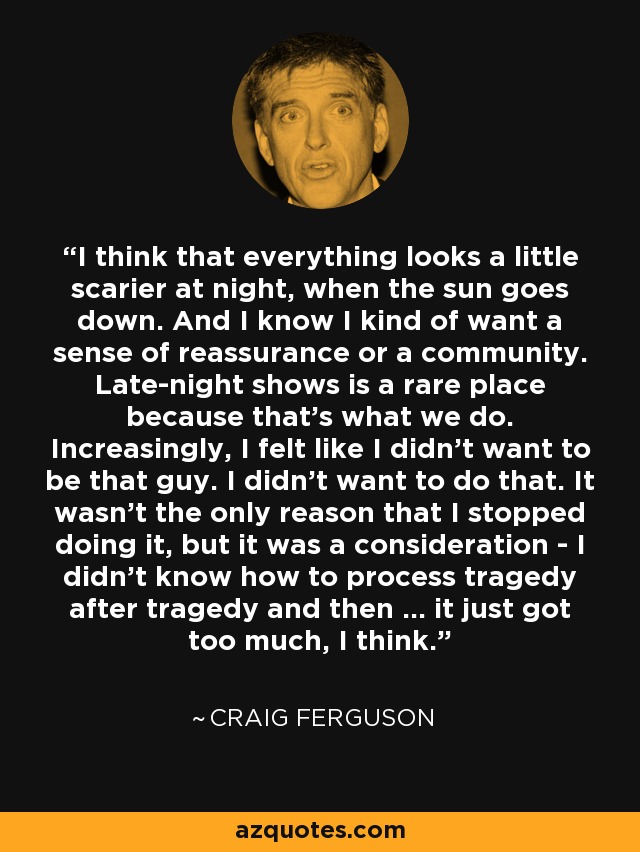 I think that everything looks a little scarier at night, when the sun goes down. And I know I kind of want a sense of reassurance or a community. Late-night shows is a rare place because that's what we do. Increasingly, I felt like I didn't want to be that guy. I didn't want to do that. It wasn't the only reason that I stopped doing it, but it was a consideration - I didn't know how to process tragedy after tragedy and then ... it just got too much, I think. - Craig Ferguson
