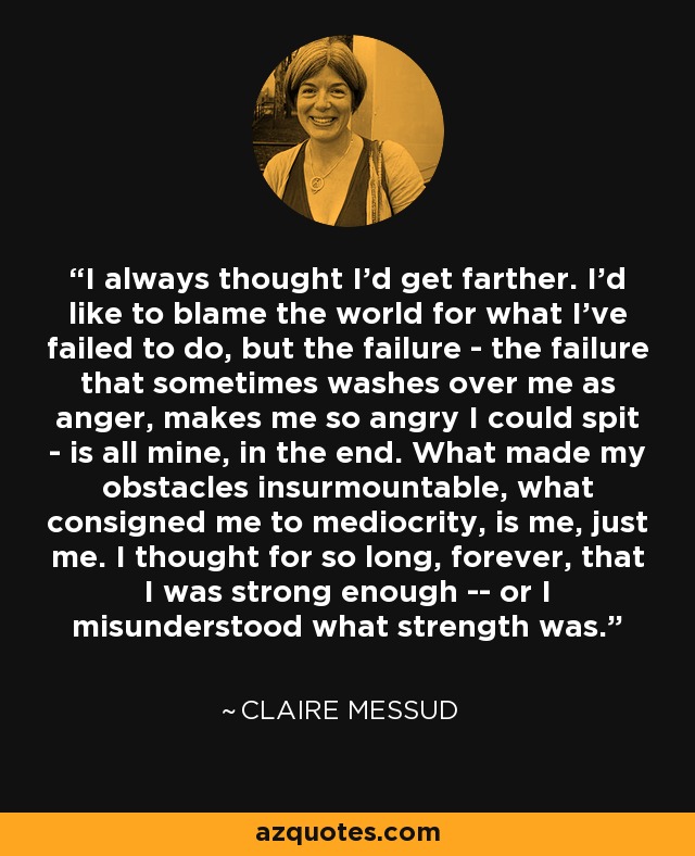 I always thought I'd get farther. I'd like to blame the world for what I've failed to do, but the failure - the failure that sometimes washes over me as anger, makes me so angry I could spit - is all mine, in the end. What made my obstacles insurmountable, what consigned me to mediocrity, is me, just me. I thought for so long, forever, that I was strong enough -- or I misunderstood what strength was. - Claire Messud