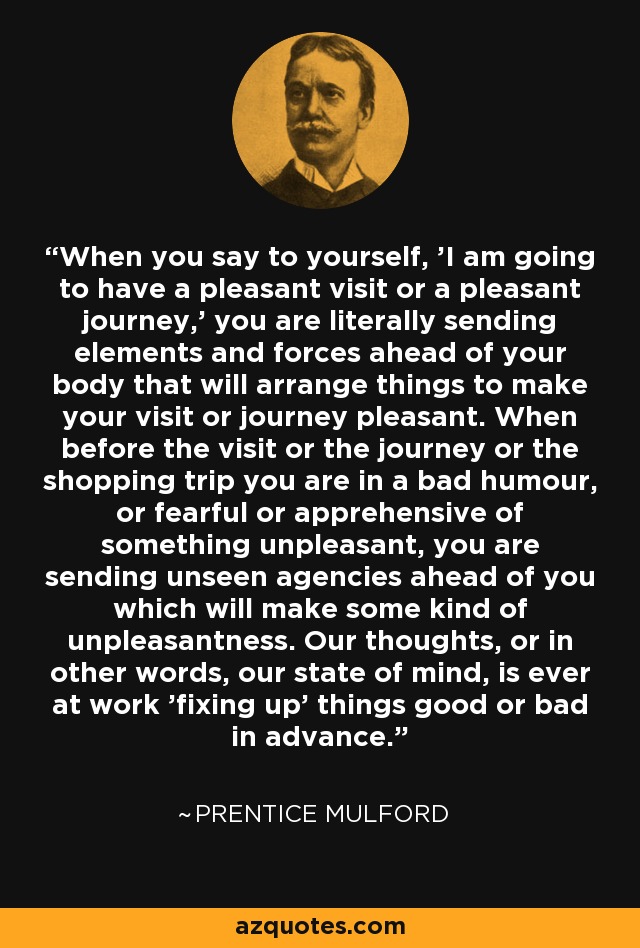 When you say to yourself, 'I am going to have a pleasant visit or a pleasant journey,' you are literally sending elements and forces ahead of your body that will arrange things to make your visit or journey pleasant. When before the visit or the journey or the shopping trip you are in a bad humour, or fearful or apprehensive of something unpleasant, you are sending unseen agencies ahead of you which will make some kind of unpleasantness. Our thoughts, or in other words, our state of mind, is ever at work 'fixing up' things good or bad in advance. - Prentice Mulford