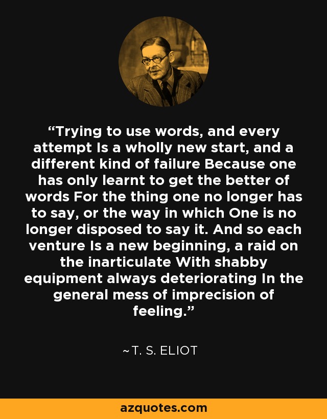 Trying to use words, and every attempt Is a wholly new start, and a different kind of failure Because one has only learnt to get the better of words For the thing one no longer has to say, or the way in which One is no longer disposed to say it. And so each venture Is a new beginning, a raid on the inarticulate With shabby equipment always deteriorating In the general mess of imprecision of feeling. - T. S. Eliot