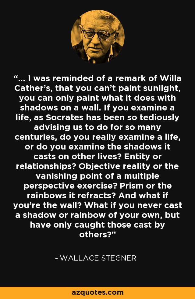 ... I was reminded of a remark of Willa Cather's, that you can't paint sunlight, you can only paint what it does with shadows on a wall. If you examine a life, as Socrates has been so tediously advising us to do for so many centuries, do you really examine a life, or do you examine the shadows it casts on other lives? Entity or relationships? Objective reality or the vanishing point of a multiple perspective exercise? Prism or the rainbows it refracts? And what if you're the wall? What if you never cast a shadow or rainbow of your own, but have only caught those cast by others? - Wallace Stegner