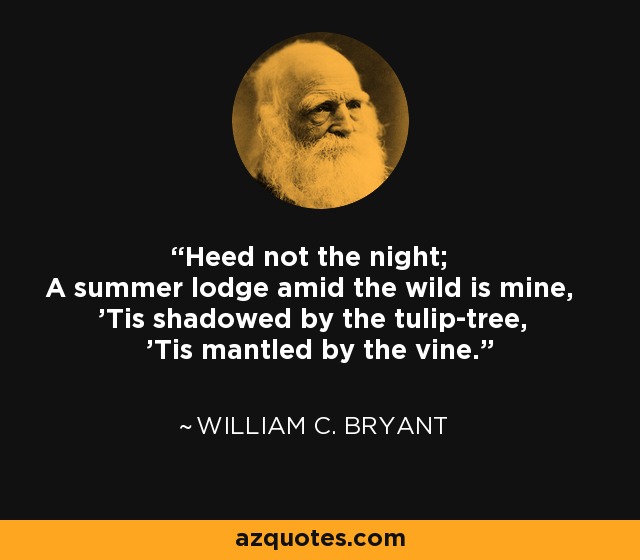 Heed not the night; A summer lodge amid the wild is mine, 'Tis shadowed by the tulip-tree, 'Tis mantled by the vine. - William C. Bryant