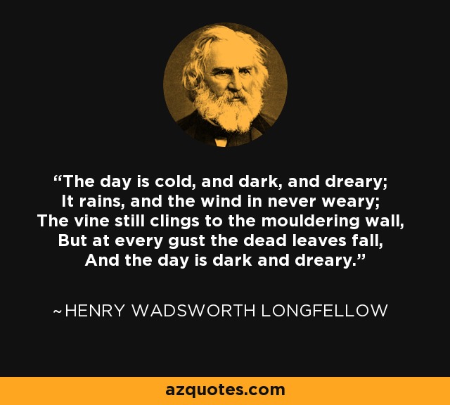 The day is cold, and dark, and dreary; It rains, and the wind in never weary; The vine still clings to the mouldering wall, But at every gust the dead leaves fall, And the day is dark and dreary. - Henry Wadsworth Longfellow
