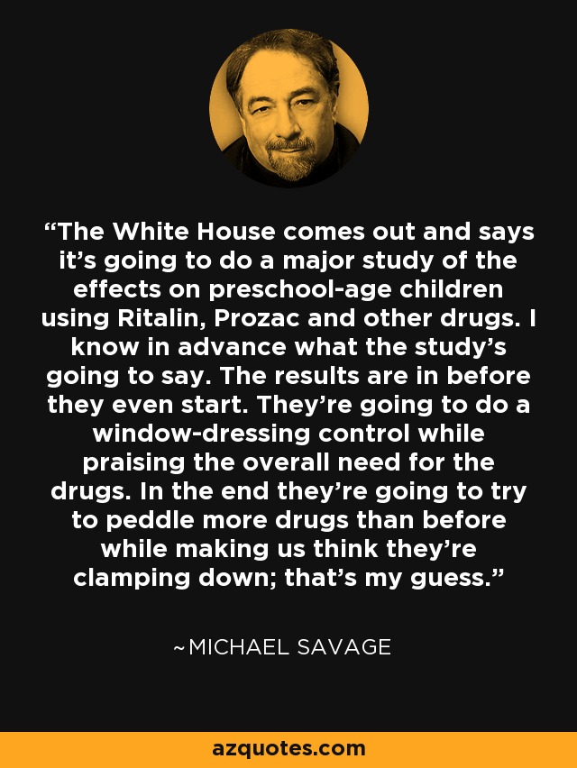 The White House comes out and says it's going to do a major study of the effects on preschool-age children using Ritalin, Prozac and other drugs. I know in advance what the study's going to say. The results are in before they even start. They're going to do a window-dressing control while praising the overall need for the drugs. In the end they're going to try to peddle more drugs than before while making us think they're clamping down; that's my guess. - Michael Savage