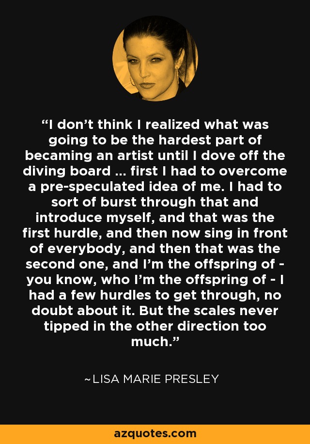 I don't think I realized what was going to be the hardest part of becaming an artist until I dove off the diving board ... first I had to overcome a pre-speculated idea of me. I had to sort of burst through that and introduce myself, and that was the first hurdle, and then now sing in front of everybody, and then that was the second one, and I'm the offspring of - you know, who I'm the offspring of - I had a few hurdles to get through, no doubt about it. But the scales never tipped in the other direction too much. - Lisa Marie Presley