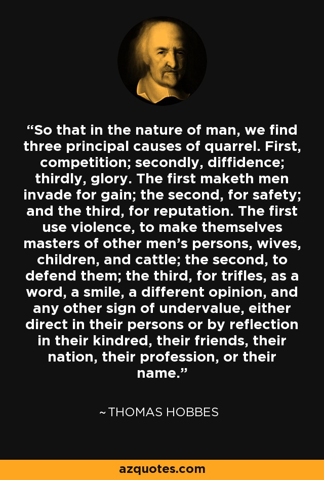 So that in the nature of man, we find three principal causes of quarrel. First, competition; secondly, diffidence; thirdly, glory. The first maketh men invade for gain; the second, for safety; and the third, for reputation. The first use violence, to make themselves masters of other men's persons, wives, children, and cattle; the second, to defend them; the third, for trifles, as a word, a smile, a different opinion, and any other sign of undervalue, either direct in their persons or by reflection in their kindred, their friends, their nation, their profession, or their name. - Thomas Hobbes