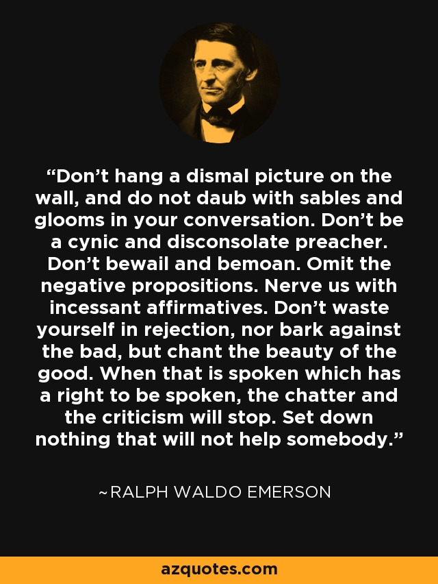 Don't hang a dismal picture on the wall, and do not daub with sables and glooms in your conversation. Don't be a cynic and disconsolate preacher. Don't bewail and bemoan. Omit the negative propositions. Nerve us with incessant affirmatives. Don't waste yourself in rejection, nor bark against the bad, but chant the beauty of the good. When that is spoken which has a right to be spoken, the chatter and the criticism will stop. Set down nothing that will not help somebody. - Ralph Waldo Emerson