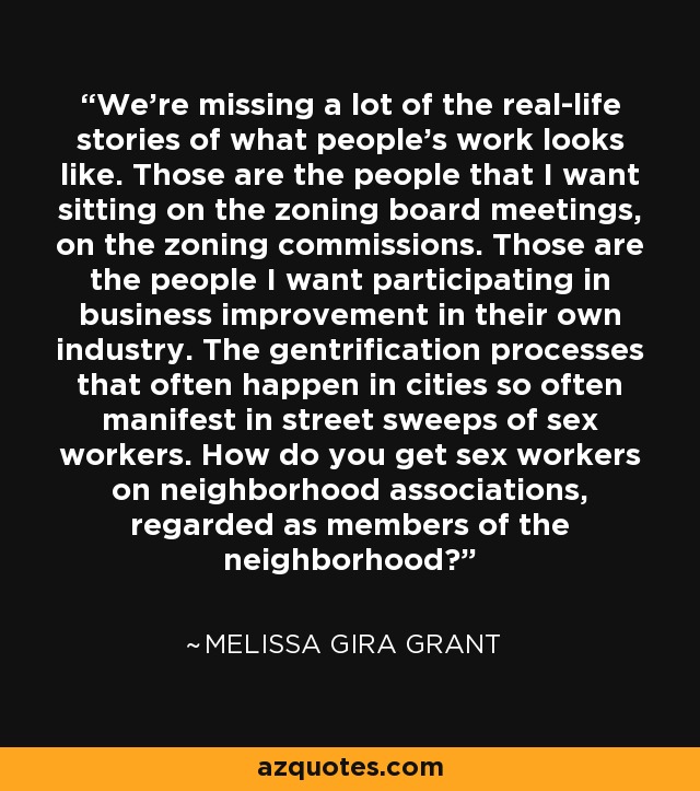 We're missing a lot of the real-life stories of what people's work looks like. Those are the people that I want sitting on the zoning board meetings, on the zoning commissions. Those are the people I want participating in business improvement in their own industry. The gentrification processes that often happen in cities so often manifest in street sweeps of sex workers. How do you get sex workers on neighborhood associations, regarded as members of the neighborhood? - Melissa Gira Grant