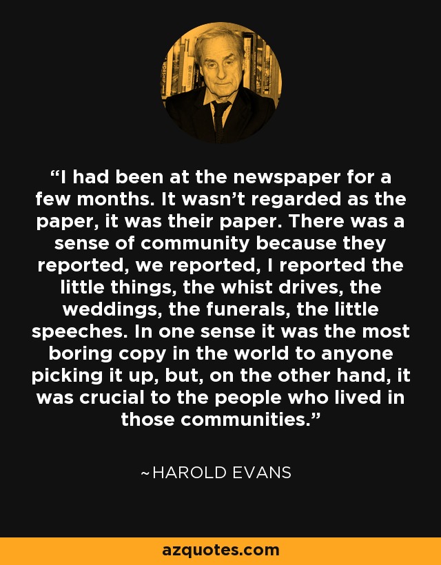 I had been at the newspaper for a few months. It wasn’t regarded as the paper, it was their paper. There was a sense of community because they reported, we reported, I reported the little things, the whist drives, the weddings, the funerals, the little speeches. In one sense it was the most boring copy in the world to anyone picking it up, but, on the other hand, it was crucial to the people who lived in those communities. - Harold Evans