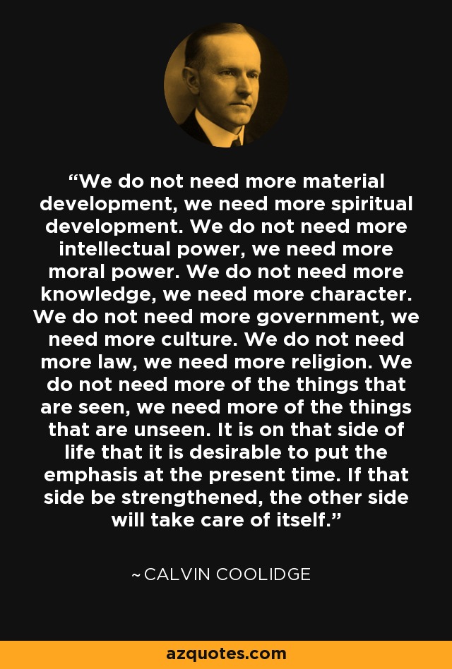 We do not need more material development, we need more spiritual development. We do not need more intellectual power, we need more moral power. We do not need more knowledge, we need more character. We do not need more government, we need more culture. We do not need more law, we need more religion. We do not need more of the things that are seen, we need more of the things that are unseen. It is on that side of life that it is desirable to put the emphasis at the present time. If that side be strengthened, the other side will take care of itself. - Calvin Coolidge