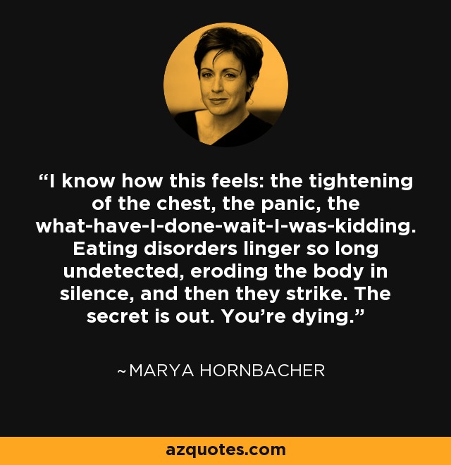 I know how this feels: the tightening of the chest, the panic, the what-have-I-done-wait-I-was-kidding. Eating disorders linger so long undetected, eroding the body in silence, and then they strike. The secret is out. You're dying. - Marya Hornbacher