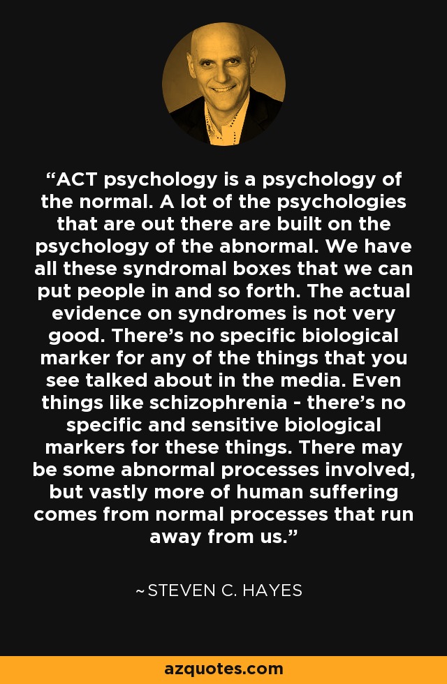 ACT psychology is a psychology of the normal. A lot of the psychologies that are out there are built on the psychology of the abnormal. We have all these syndromal boxes that we can put people in and so forth. The actual evidence on syndromes is not very good. There's no specific biological marker for any of the things that you see talked about in the media. Even things like schizophrenia - there's no specific and sensitive biological markers for these things. There may be some abnormal processes involved, but vastly more of human suffering comes from normal processes that run away from us. - Steven C. Hayes