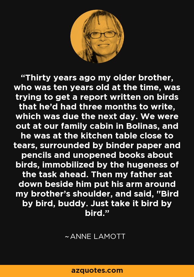 Thirty years ago my older brother, who was ten years old at the time, was trying to get a report written on birds that he'd had three months to write, which was due the next day. We were out at our family cabin in Bolinas, and he was at the kitchen table close to tears, surrounded by binder paper and pencils and unopened books about birds, immobilized by the hugeness of the task ahead. Then my father sat down beside him put his arm around my brother's shoulder, and said, 