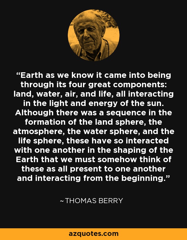 Earth as we know it came into being through its four great components: land, water, air, and life, all interacting in the light and energy of the sun. Although there was a sequence in the formation of the land sphere, the atmosphere, the water sphere, and the life sphere, these have so interacted with one another in the shaping of the Earth that we must somehow think of these as all present to one another and interacting from the beginning. - Thomas Berry