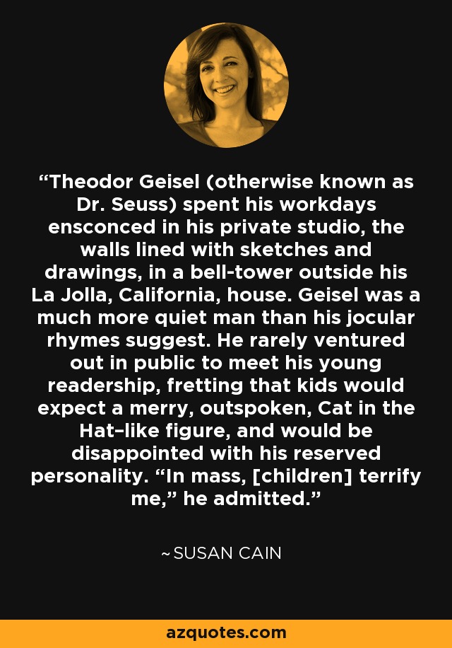 Theodor Geisel (otherwise known as Dr. Seuss) spent his workdays ensconced in his private studio, the walls lined with sketches and drawings, in a bell-tower outside his La Jolla, California, house. Geisel was a much more quiet man than his jocular rhymes suggest. He rarely ventured out in public to meet his young readership, fretting that kids would expect a merry, outspoken, Cat in the Hat–like figure, and would be disappointed with his reserved personality. “In mass, [children] terrify me,” he admitted. - Susan Cain