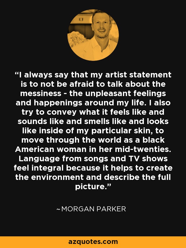 I always say that my artist statement is to not be afraid to talk about the messiness - the unpleasant feelings and happenings around my life. I also try to convey what it feels like and sounds like and smells like and looks like inside of my particular skin, to move through the world as a black American woman in her mid-twenties. Language from songs and TV shows feel integral because it helps to create the environment and describe the full picture. - Morgan Parker